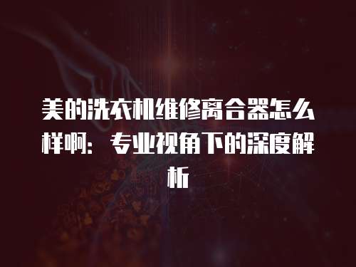 美的洗衣機維修離合器怎么樣啊：專業(yè)視角下的深度解析