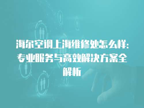 海爾空調上海維修處怎么樣：專業服務與高效解決方案全解析