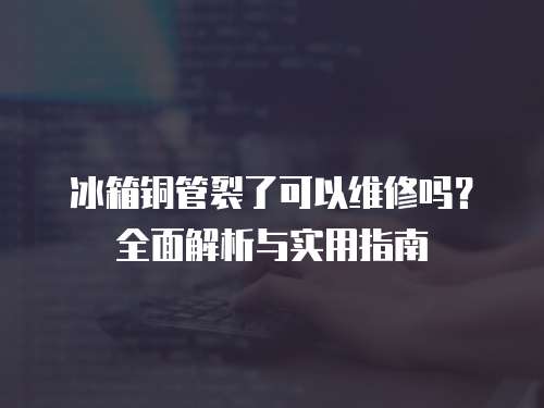 冰箱銅管裂了可以維修嗎？全面解析與實(shí)用指南
