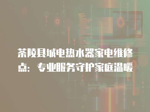 茶陵縣城電熱水器家電維修點：專業(yè)服務(wù)守護家庭溫暖