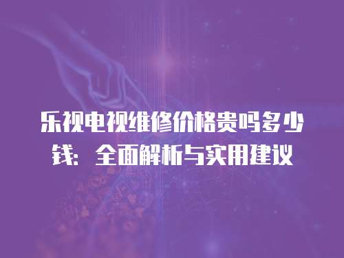 樂視電視維修價格貴嗎多少錢：全面解析與實用建議