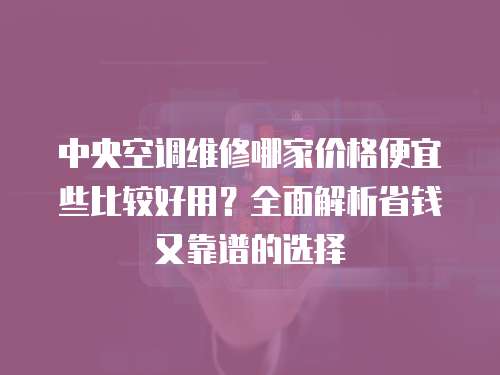 中央空調維修哪家價格便宜些比較好用？全面解析省錢又靠譜的選擇