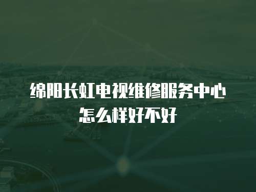 綿陽長虹電視維修服務中心怎么樣好不好