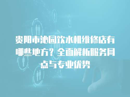 貴陽市沁園飲水機維修店有哪些地方？全面解析服務網點與專業優勢