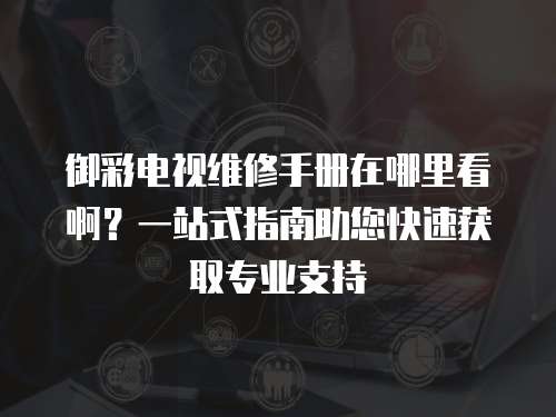 御彩電視維修手冊(cè)在哪里看啊？一站式指南助您快速獲取專業(yè)支持