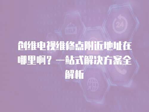 創維電視維修點附近地址在哪里啊？一站式解決方案全解析