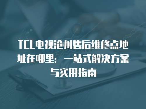 TCL電視滄州售后維修點地址在哪里：一站式解決方案與實用指南