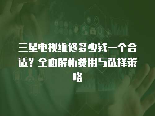 三星電視維修多少錢一個合適？全面解析費(fèi)用與選擇策略