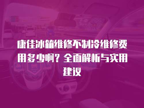 康佳冰箱維修不制冷維修費用多少啊？全面解析與實用建議