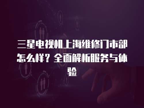 三星電視機上海維修門市部怎么樣？全面解析服務與體驗