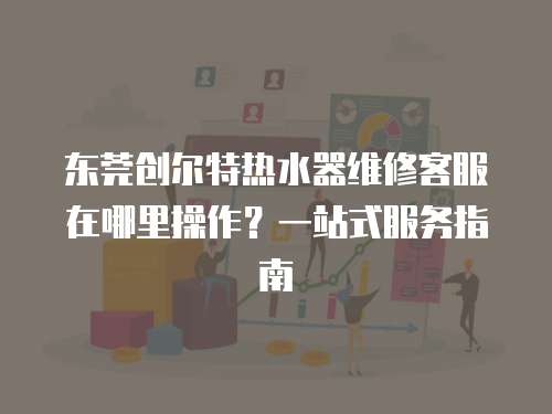 東莞創爾特熱水器維修客服在哪里操作？一站式服務指南