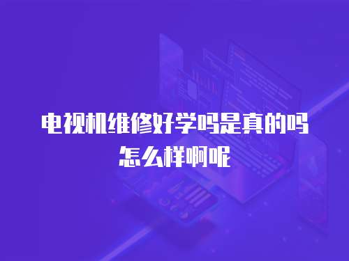 電視機維修好學嗎是真的嗎怎么樣啊呢