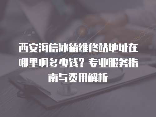 西安海信冰箱維修站地址在哪里啊多少錢？專業(yè)服務(wù)指南與費(fèi)用解析
