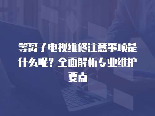 等離子電視維修注意事項是什么呢？全面解析專業維護要點