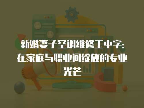 新婚妻子空調維修工中字：在家庭與職業間綻放的專業光芒