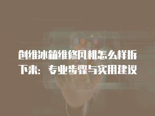 創(chuàng)維冰箱維修風(fēng)機(jī)怎么樣拆下來(lái)：專業(yè)步驟與實(shí)用建議