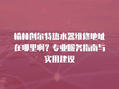 榆林創爾特熱水器維修地址在哪里啊？專業服務指南與實用建議