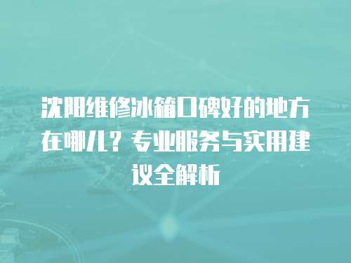 沈陽(yáng)維修冰箱口碑好的地方在哪兒？專業(yè)服務(wù)與實(shí)用建議全解析