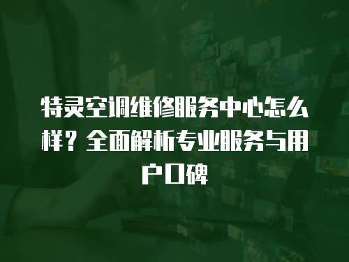 特靈空調維修服務中心怎么樣？全面解析專業服務與用戶口碑
