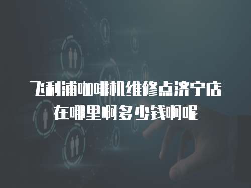 飛利浦咖啡機維修點濟寧店在哪里啊多少錢啊呢
