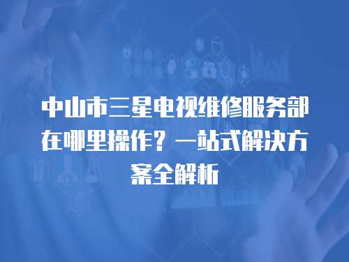 中山市三星電視維修服務部在哪里操作？一站式解決方案全解析