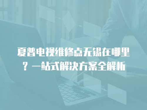 夏普電視維修點無錫在哪里？一站式解決方案全解析