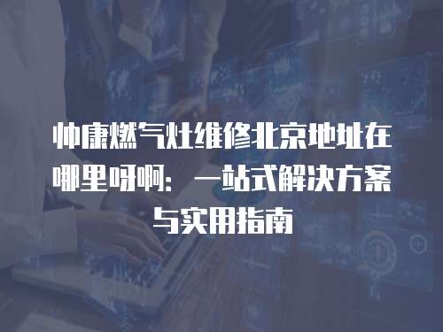 帥康燃氣灶維修北京地址在哪里呀啊：一站式解決方案與實用指南