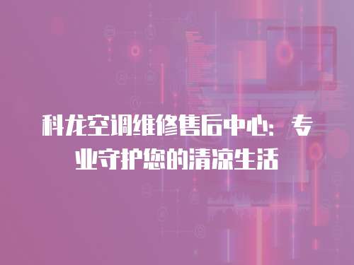 科龍空調(diào)維修售后中心：專業(yè)守護(hù)您的清涼生活