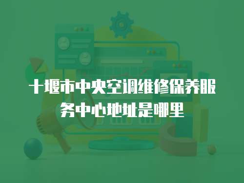 十堰市中央空調維修保養(yǎng)服務中心地址是哪里