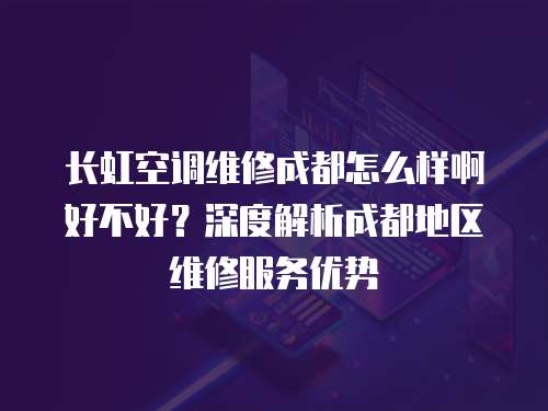 長虹空調維修成都怎么樣啊好不好？深度解析成都地區維修服務優勢