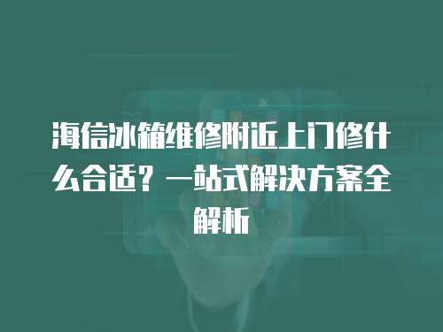海信冰箱維修附近上門修什么合適？一站式解決方案全解析