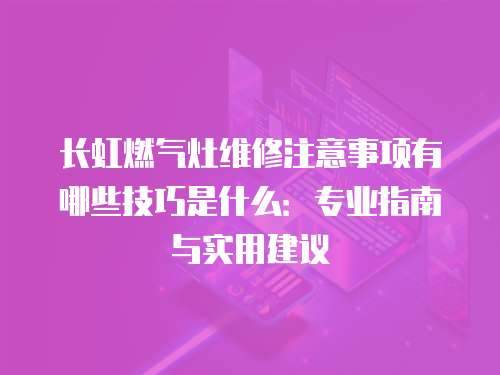 長虹燃氣灶維修注意事項有哪些技巧是什么：專業指南與實用建議