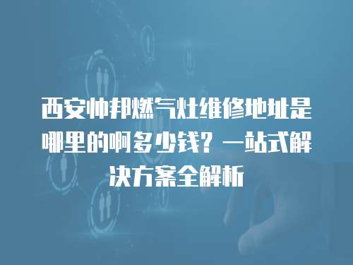 西安帥邦燃氣灶維修地址是哪里的啊多少錢？一站式解決方案全解析