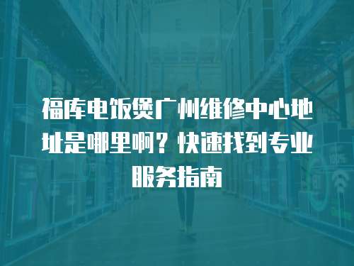 福庫電飯煲廣州維修中心地址是哪里啊？快速找到專業服務指南