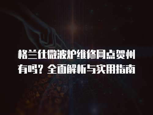 格蘭仕微波爐維修網點賀州有嗎？全面解析與實用指南