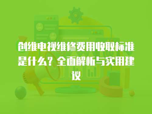 創(chuàng)維電視維修費(fèi)用收取標(biāo)準(zhǔn)是什么？全面解析與實(shí)用建議