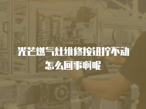 光芒燃氣灶維修按鈕擰不動怎么回事啊呢