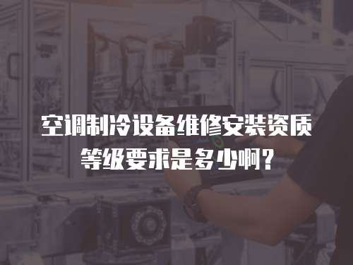 空調制冷設備維修安裝資質等級要求是多少啊？