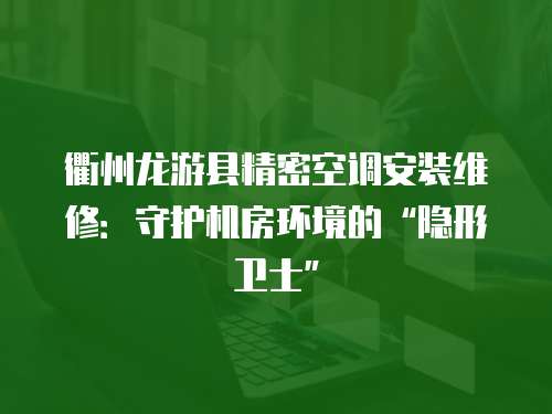 衢州龍游縣精密空調安裝維修：守護機房環境的“隱形衛士”