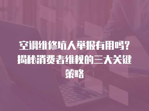 空調維修坑人舉報有用嗎？揭秘消費者維權的三大關鍵策略