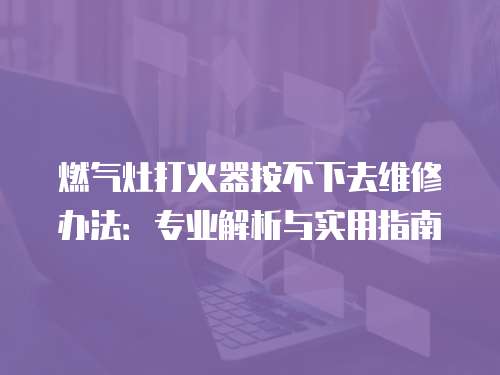 燃氣灶打火器按不下去維修辦法：專業解析與實用指南