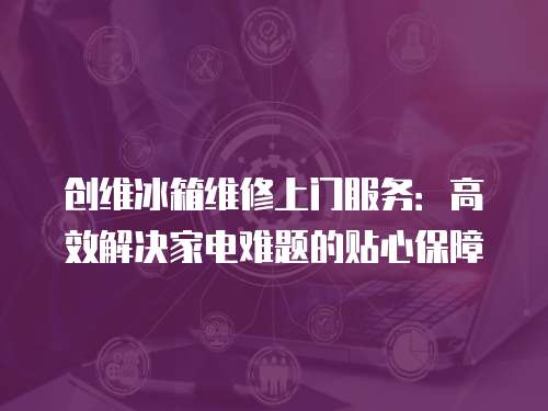 創(chuàng)維冰箱維修上門服務(wù)：高效解決家電難題的貼心保障
