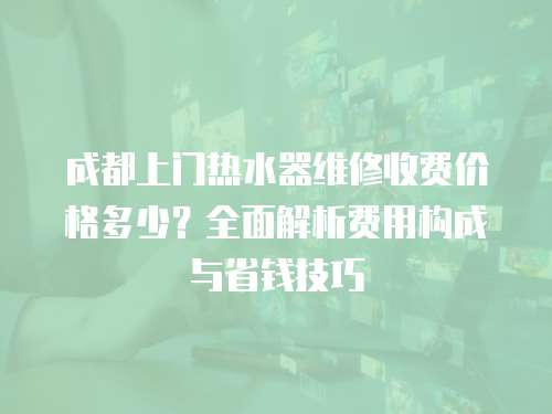 成都上門熱水器維修收費價格多少？全面解析費用構成與省錢技巧