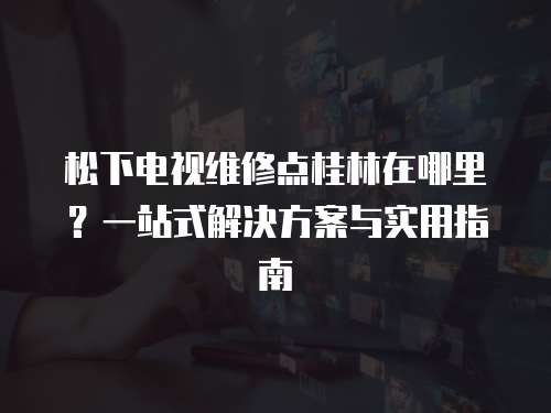 松下電視維修點桂林在哪里？一站式解決方案與實用指南