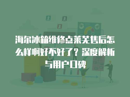 海爾冰箱維修點萊蕪售后怎么樣啊好不好了？深度解析與用戶口碑