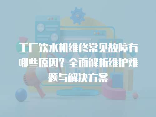工廠飲水機維修常見故障有哪些原因？全面解析維護難題與解決方案