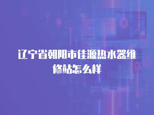 遼寧省朝陽市佳源熱水器維修站怎么樣