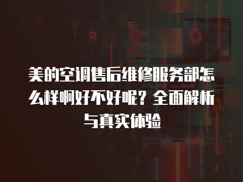 美的空調售后維修服務部怎么樣啊好不好呢？全面解析與真實體驗