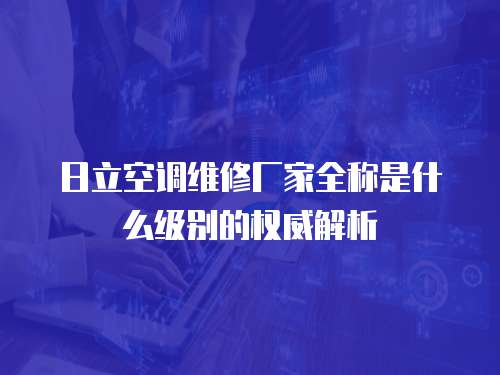 日立空調維修廠家全稱是什么級別的權威解析