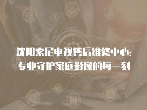 沈陽索尼電視售后維修中心：專業守護家庭影像的每一刻